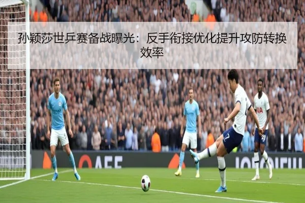 孙颖莎世乒赛备战曝光：反手衔接优化提升攻防转换效率